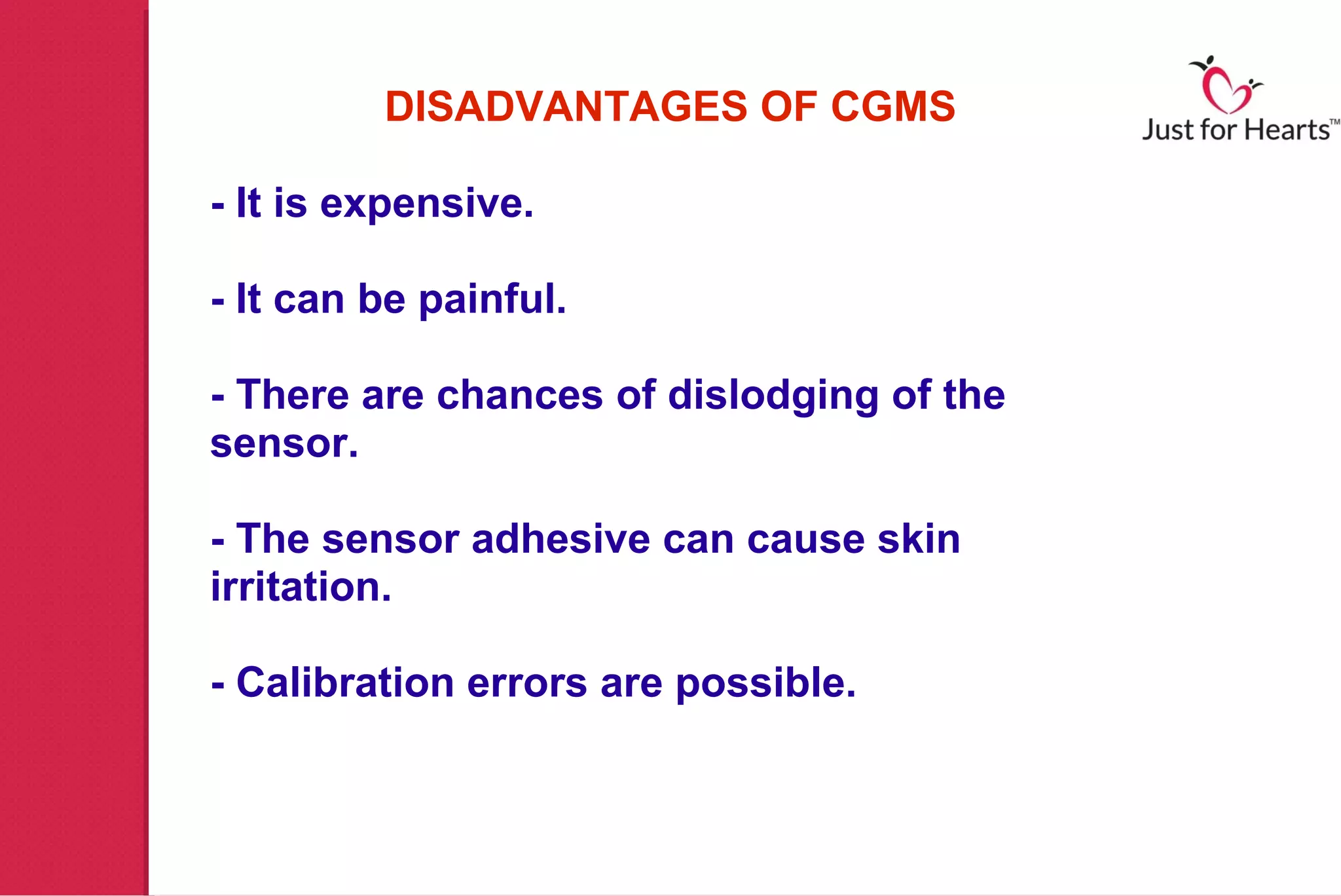 DISADVANTAGES OF CGMS

- It is expensive.

- It can be painful.

- There are chances of dislodging of the
sensor.

- The sensor adhesive can cause skin
irritation.

- Calibration errors are possible.
 