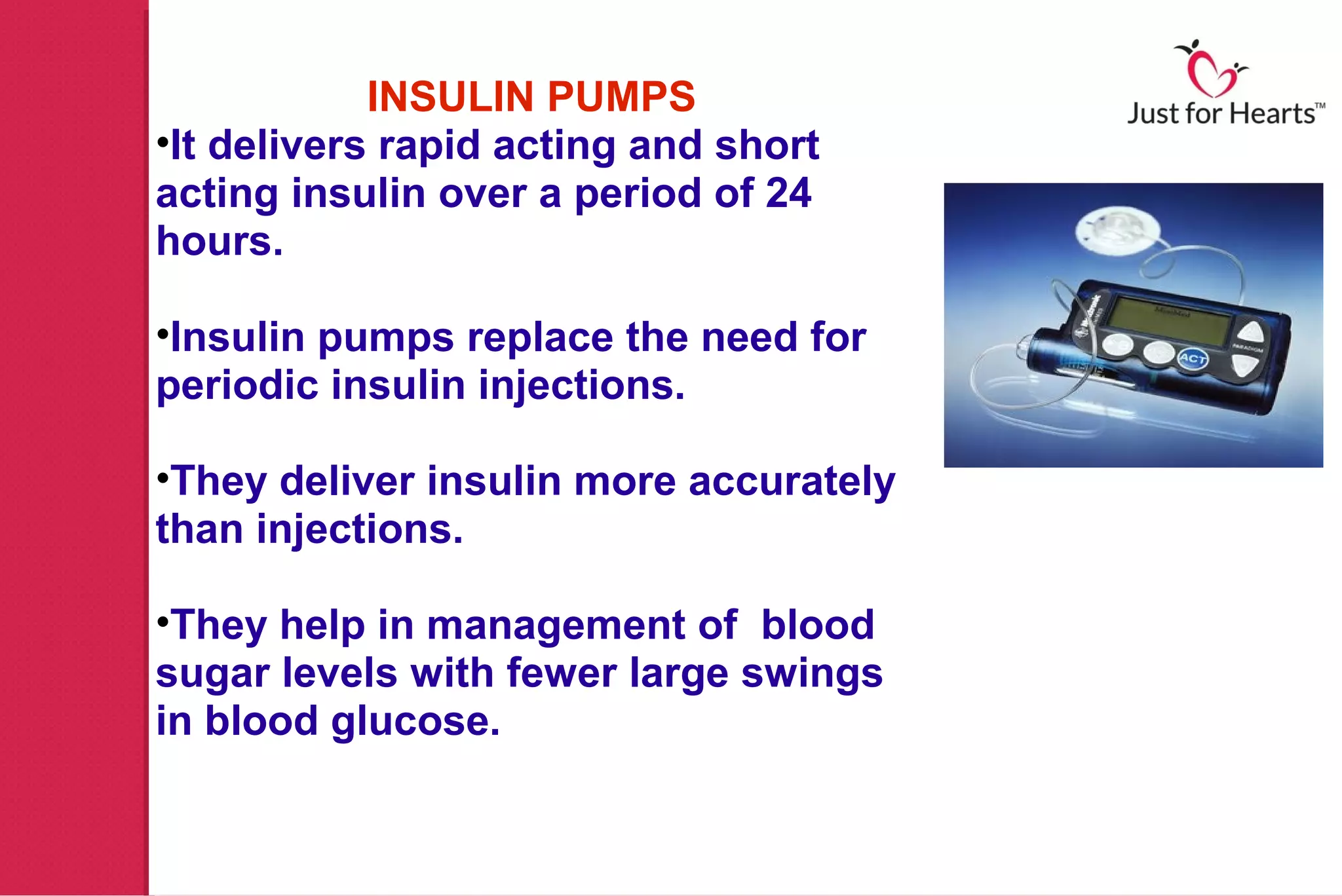 INSULIN PUMPS
•It delivers rapid acting and short
acting insulin over a period of 24
hours.

•Insulin pumps replace the need for
periodic insulin injections.

•They deliver insulin more accurately
than injections.

•They help in management of blood
sugar levels with fewer large swings
in blood glucose.
 