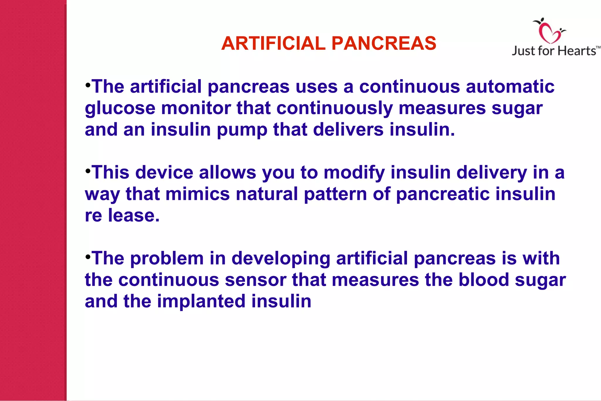 ARTIFICIAL PANCREAS

•The artificial pancreas uses a continuous automatic
glucose monitor that continuously measures sugar
and an insulin pump that delivers insulin.

•This device allows you to modify insulin delivery in a
way that mimics natural pattern of pancreatic insulin
re lease.

•The problem in developing artificial pancreas is with
the continuous sensor that measures the blood sugar
and the implanted insulin
 