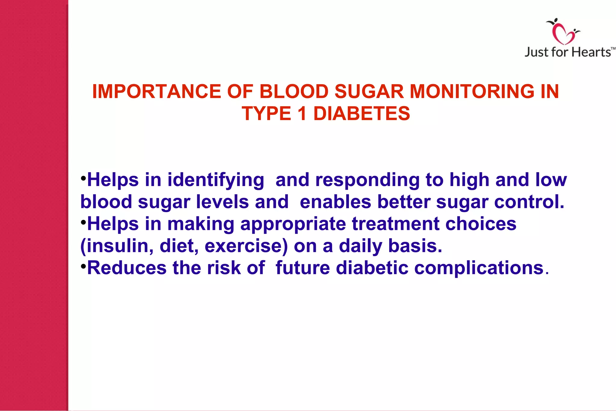 IMPORTANCE OF BLOOD SUGAR MONITORING IN
             TYPE 1 DIABETES


•Helps in identifying and responding to high and low
blood sugar levels and enables better sugar control.
•Helps in making appropriate treatment choices
(insulin, diet, exercise) on a daily basis.
•Reduces the risk of future diabetic complications.
 