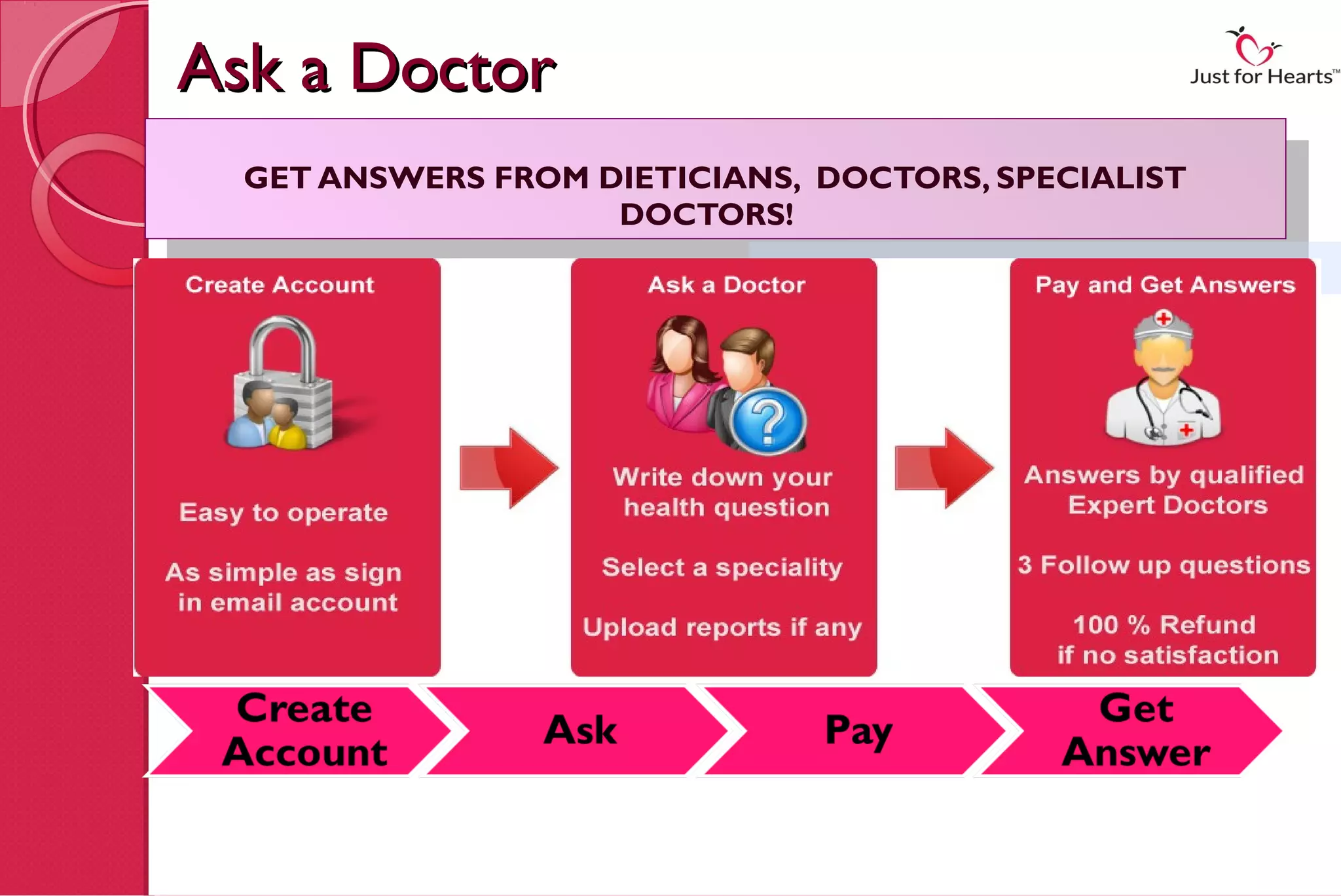 Ask a Doctor
  GET ANSWERS FROM DIETICIANS, DOCTORS, SPECIALIST
   GET ANSWERS FROM DOCTORS! DOCTORS, SPECIALIST
                    DIETICIANS,
                     DOCTORS!
                           THREE EASY STEPS TO GET ANSWER FOR YOUR HEALTH CONCERN..
 