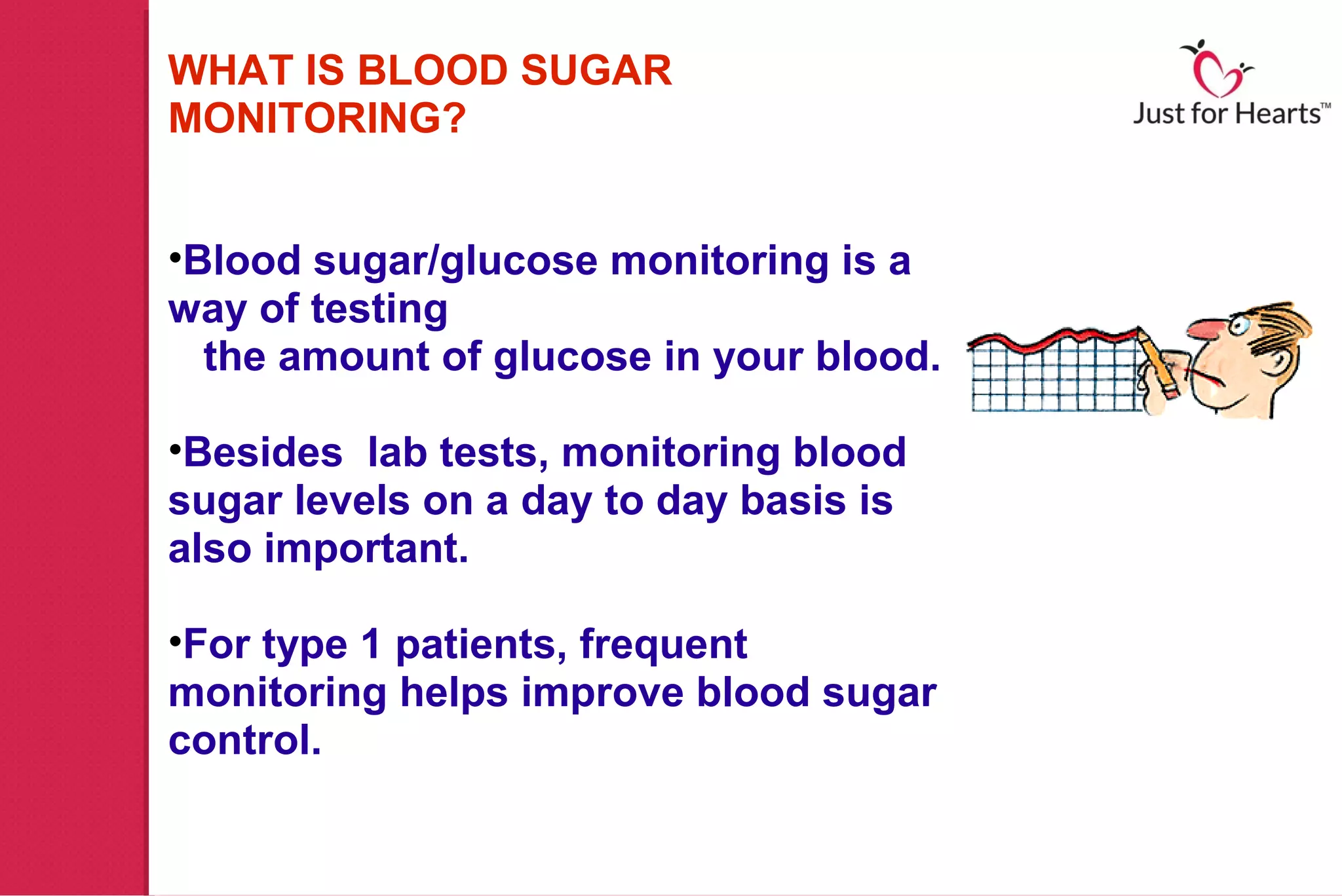WHAT IS BLOOD SUGAR
MONITORING?


•Blood sugar/glucose monitoring is a
way of testing
  the amount of glucose in your blood.

•Besides lab tests, monitoring blood
sugar levels on a day to day basis is
also important.

•For type 1 patients, frequent
monitoring helps improve blood sugar
control.
 