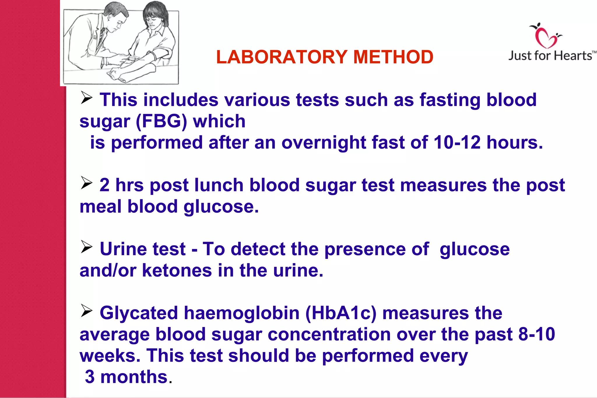 LABORATORY METHOD

 This includes various tests such as fasting blood
sugar (FBG) which
 is performed after an overnight fast of 10-12 hours.

 2 hrs post lunch blood sugar test measures the post
meal blood glucose.

 Urine test - To detect the presence of glucose
and/or ketones in the urine.

 Glycated haemoglobin (HbA1c) measures the
average blood sugar concentration over the past 8-10
weeks. This test should be performed every
 3 months.
 