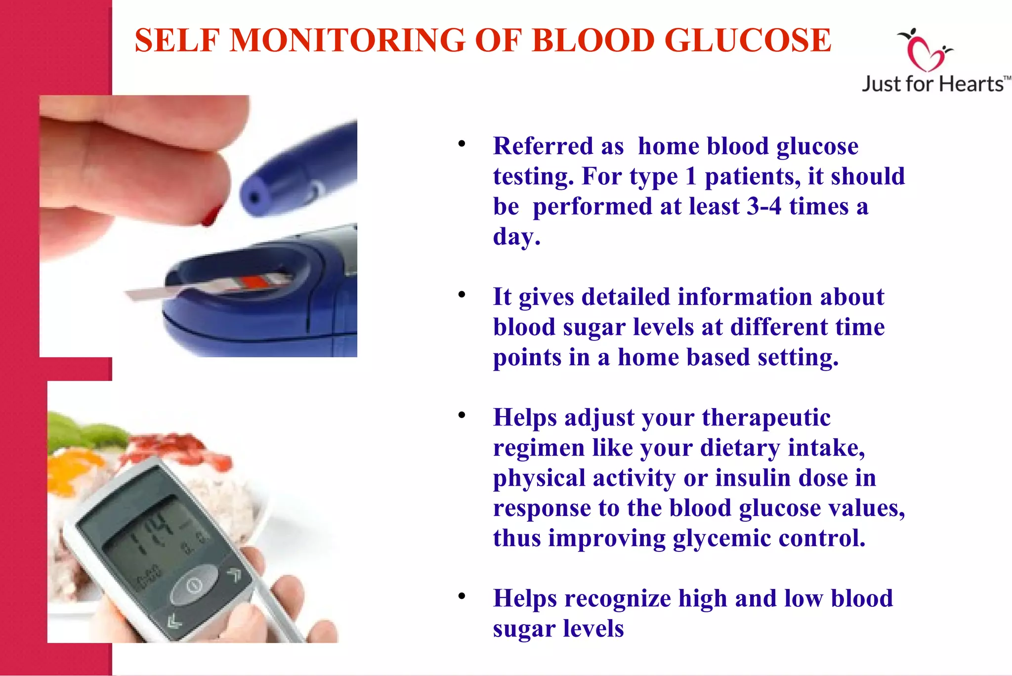 SELF MONITORING OF BLOOD GLUCOSE

              • Referred as home blood glucose
                testing. For type 1 patients, it should
                be performed at least 3-4 times a
                day.

              • It gives detailed information about
                blood sugar levels at different time
                points in a home based setting.

              • Helps adjust your therapeutic
                regimen like your dietary intake,
                physical activity or insulin dose in
                response to the blood glucose values,
                thus improving glycemic control.

              • Helps recognize high and low blood
                sugar levels
 