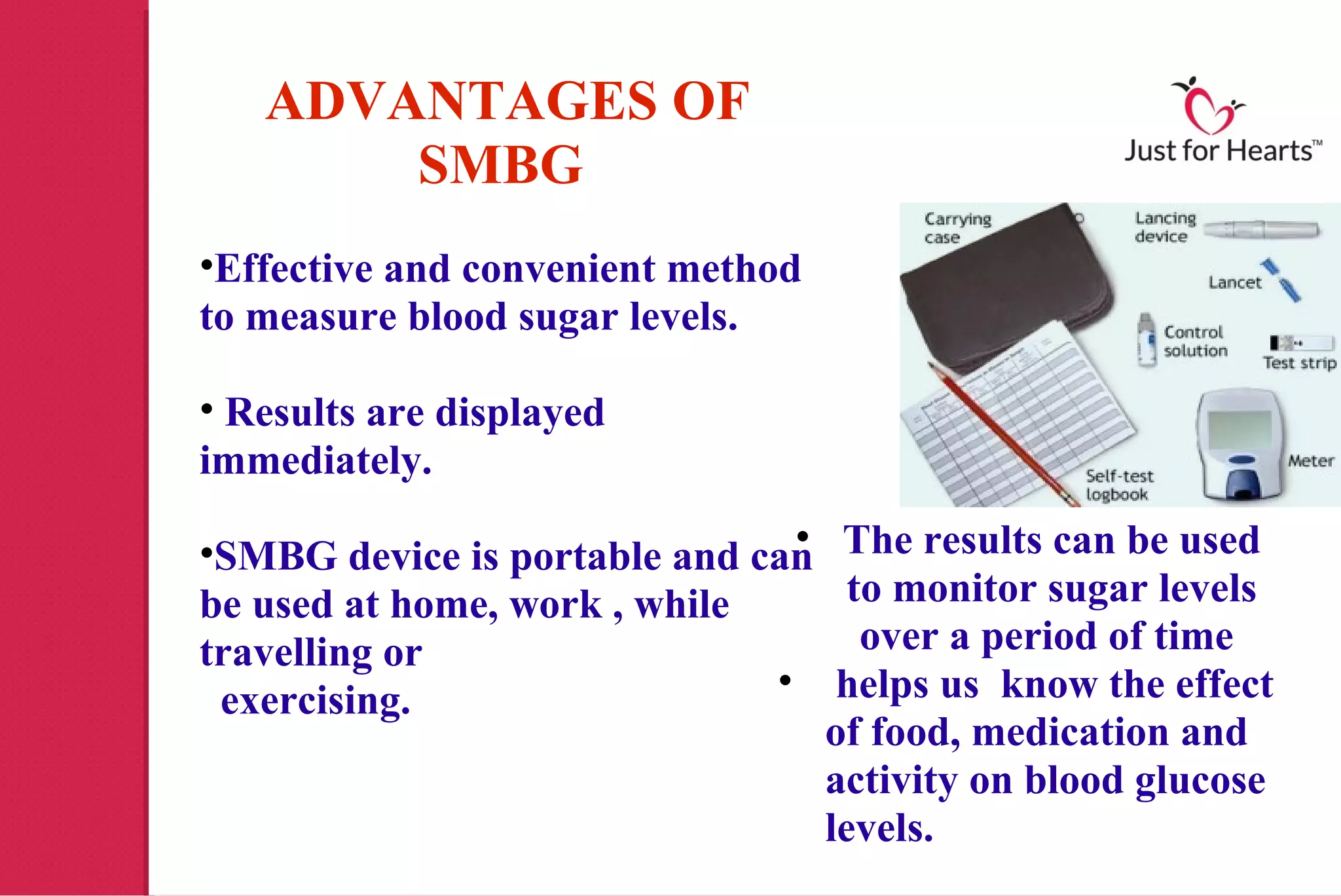 ADVANTAGES OF
       SMBG
•Effective and convenient method
to measure blood sugar levels.

• Results are displayed
immediately.
                               •
•SMBG device is portable and can The results can be used
be used at home, work , while      to monitor sugar levels
travelling or                       over a period of time
 exercising.                  • helps us know the effect
                                 of food, medication and
                                 activity on blood glucose
                                 levels.
 