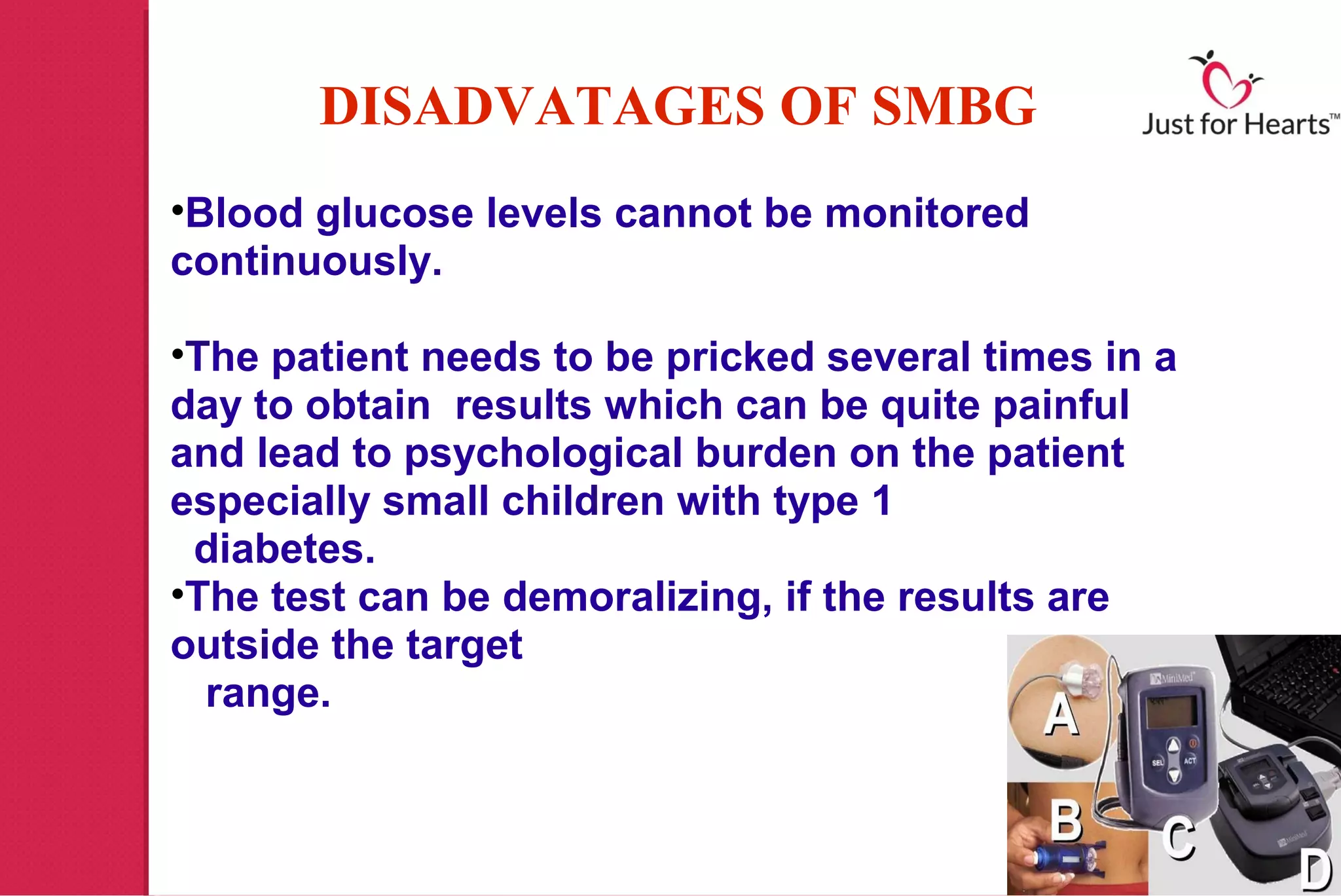 DISADVATAGES OF SMBG
•Blood glucose levels cannot be monitored
continuously.

•The patient needs to be pricked several times in a
day to obtain results which can be quite painful
and lead to psychological burden on the patient
especially small children with type 1
 diabetes.
•The test can be demoralizing, if the results are
outside the target
  range.
 