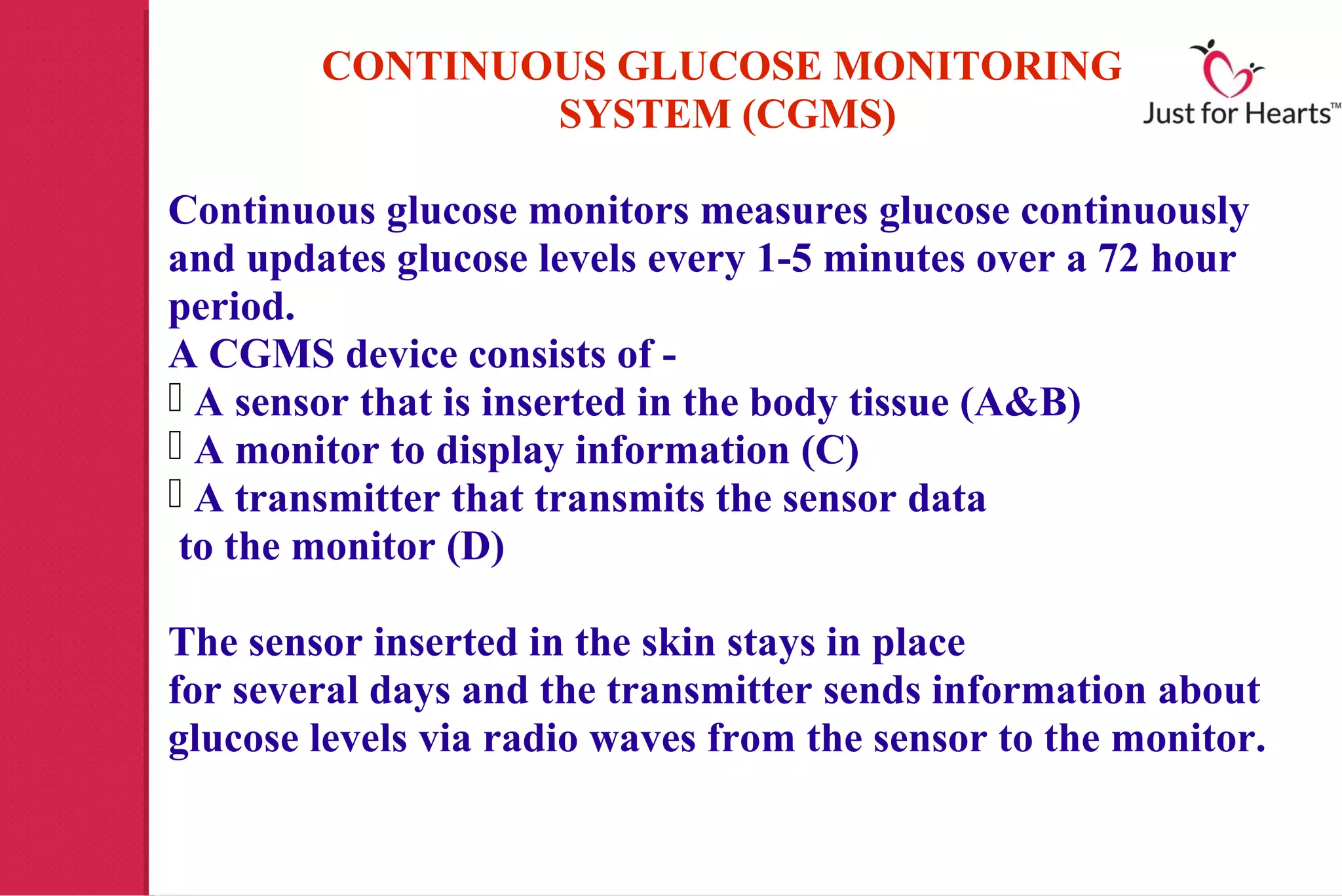CONTINUOUS GLUCOSE MONITORING
                SYSTEM (CGMS)

Continuous glucose monitors measures glucose continuously
and updates glucose levels every 1-5 minutes over a 72 hour
period.
A CGMS device consists of -
 A sensor that is inserted in the body tissue (A&B)
 A monitor to display information (C)
 A transmitter that transmits the sensor data
 to the monitor (D)

The sensor inserted in the skin stays in place
for several days and the transmitter sends information about
glucose levels via radio waves from the sensor to the monitor.
 