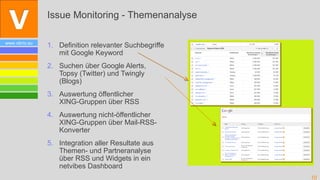 Issue Monitoring - Themenanalyse

www.vibrio.eu
                1. Definition relevanter Suchbegriffe
                   mit Google Keyword
                2. Suchen über Google Alerts,
                   Topsy (Twitter) und Twingly
                   (Blogs)
                3. Auswertung öffentlicher
                   XING-Gruppen über RSS
                4. Auswertung nicht-öffentlicher
                   XING-Gruppen über Mail-RSS-
                   Konverter
                5. Integration aller Resultate aus
                   Themen- und Partneranalyse
                   über RSS und Widgets in ein
                   netvibes Dashboard
                                                        10
 
