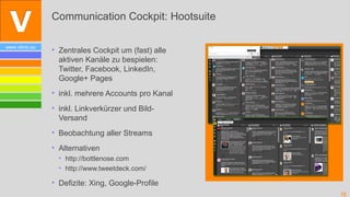 Communication Cockpit: Hootsuite

www.vibrio.eu
                • Zentrales Cockpit um (fast) alle
                  aktiven Kanäle zu bespielen:
                  Twitter, Facebook, LinkedIn,
                  Google+ Pages
                • inkl. mehrere Accounts pro Kanal
                • inkl. Linkverkürzer und Bild-
                  Versand
                • Beobachtung aller Streams
                • Alternativen
                  • http://bottlenose.com
                  • http://www.tweetdeck.com/

                • Defizite: Xing, Google-Profile
                                                     16
 