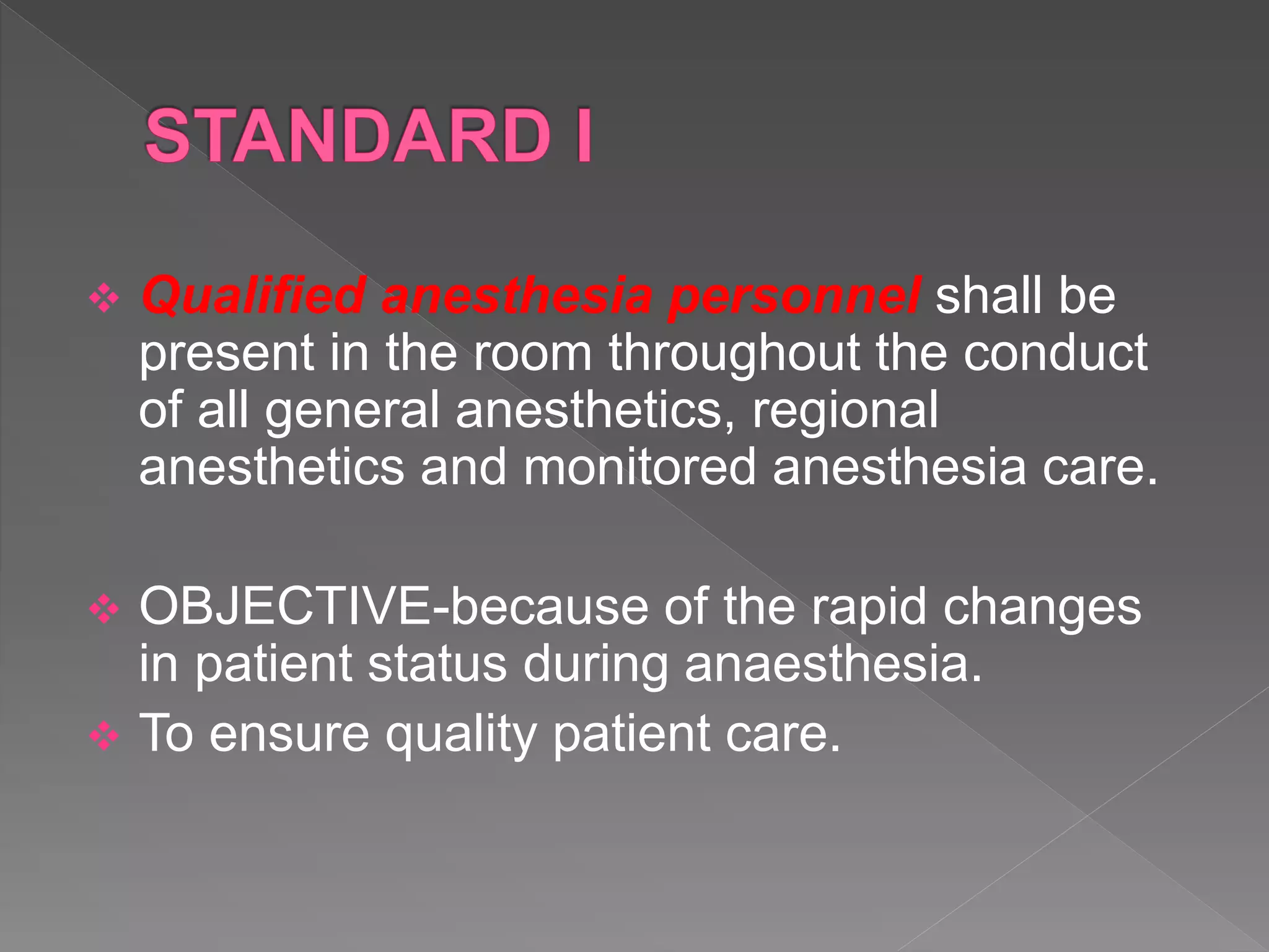  Qualified anesthesia personnel shall be
present in the room throughout the conduct
of all general anesthetics, regional
anesthetics and monitored anesthesia care.
 OBJECTIVE-because of the rapid changes
in patient status during anaesthesia.
 To ensure quality patient care.
 