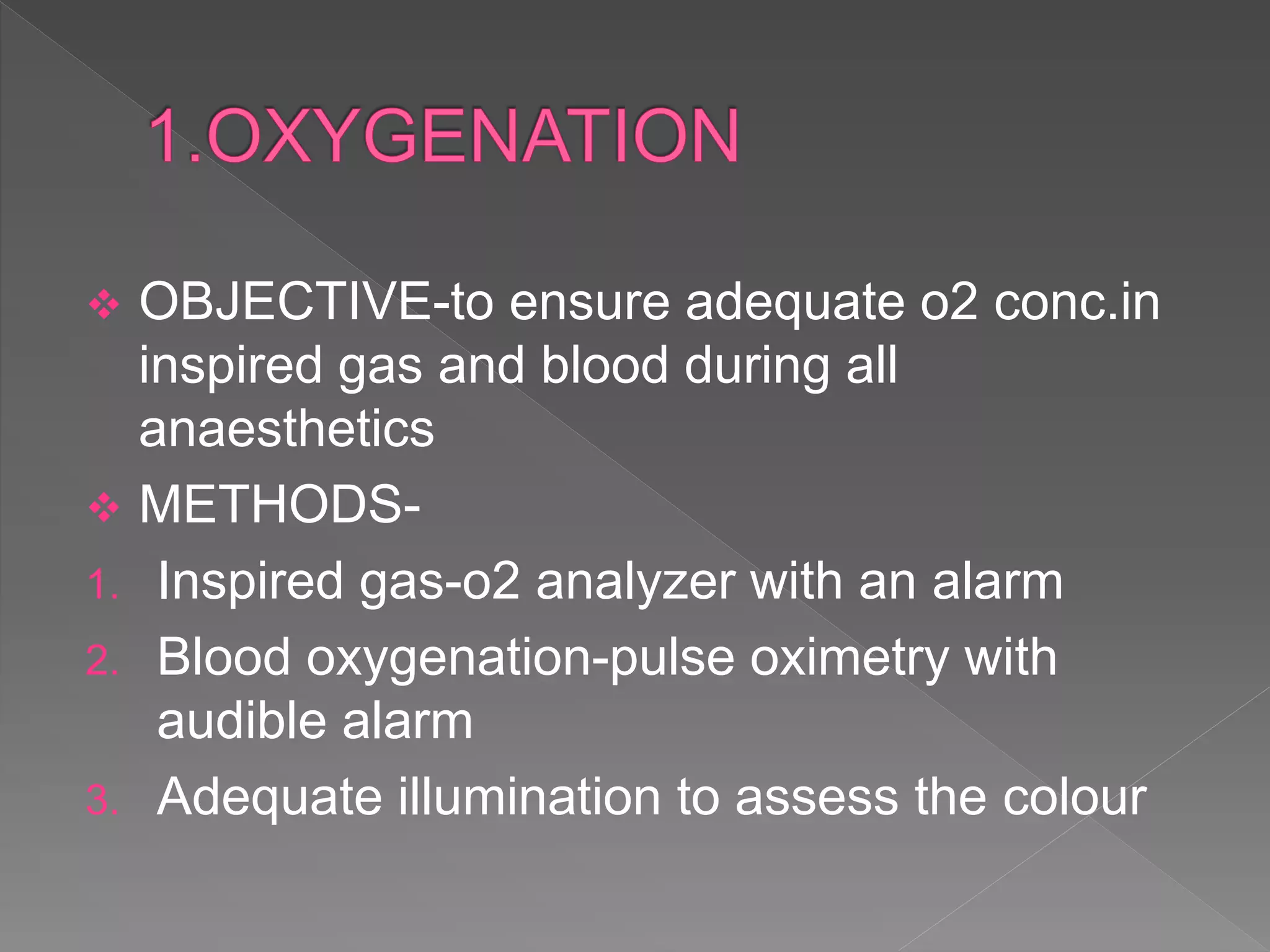  OBJECTIVE-to ensure adequate o2 conc.in
inspired gas and blood during all
anaesthetics
 METHODS-
1. Inspired gas-o2 analyzer with an alarm
2. Blood oxygenation-pulse oximetry with
audible alarm
3. Adequate illumination to assess the colour
 