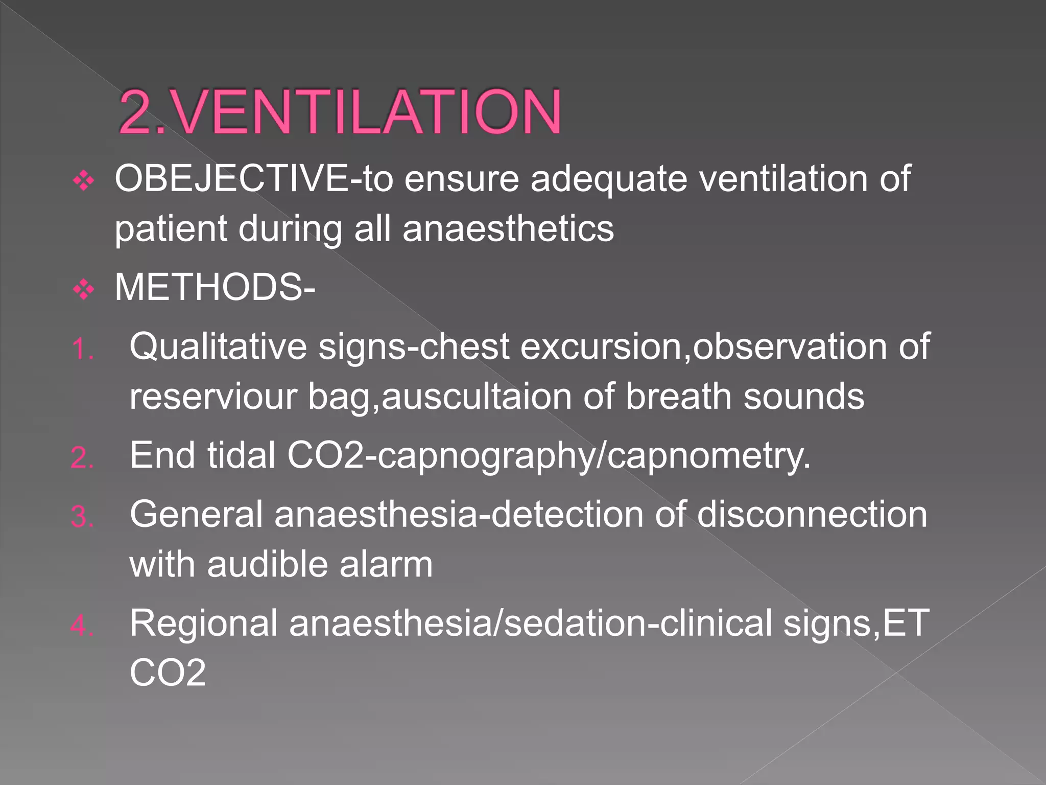 OBEJECTIVE-to ensure adequate ventilation of
patient during all anaesthetics
 METHODS-
1. Qualitative signs-chest excursion,observation of
reserviour bag,auscultaion of breath sounds
2. End tidal CO2-capnography/capnometry.
3. General anaesthesia-detection of disconnection
with audible alarm
4. Regional anaesthesia/sedation-clinical signs,ET
CO2
 