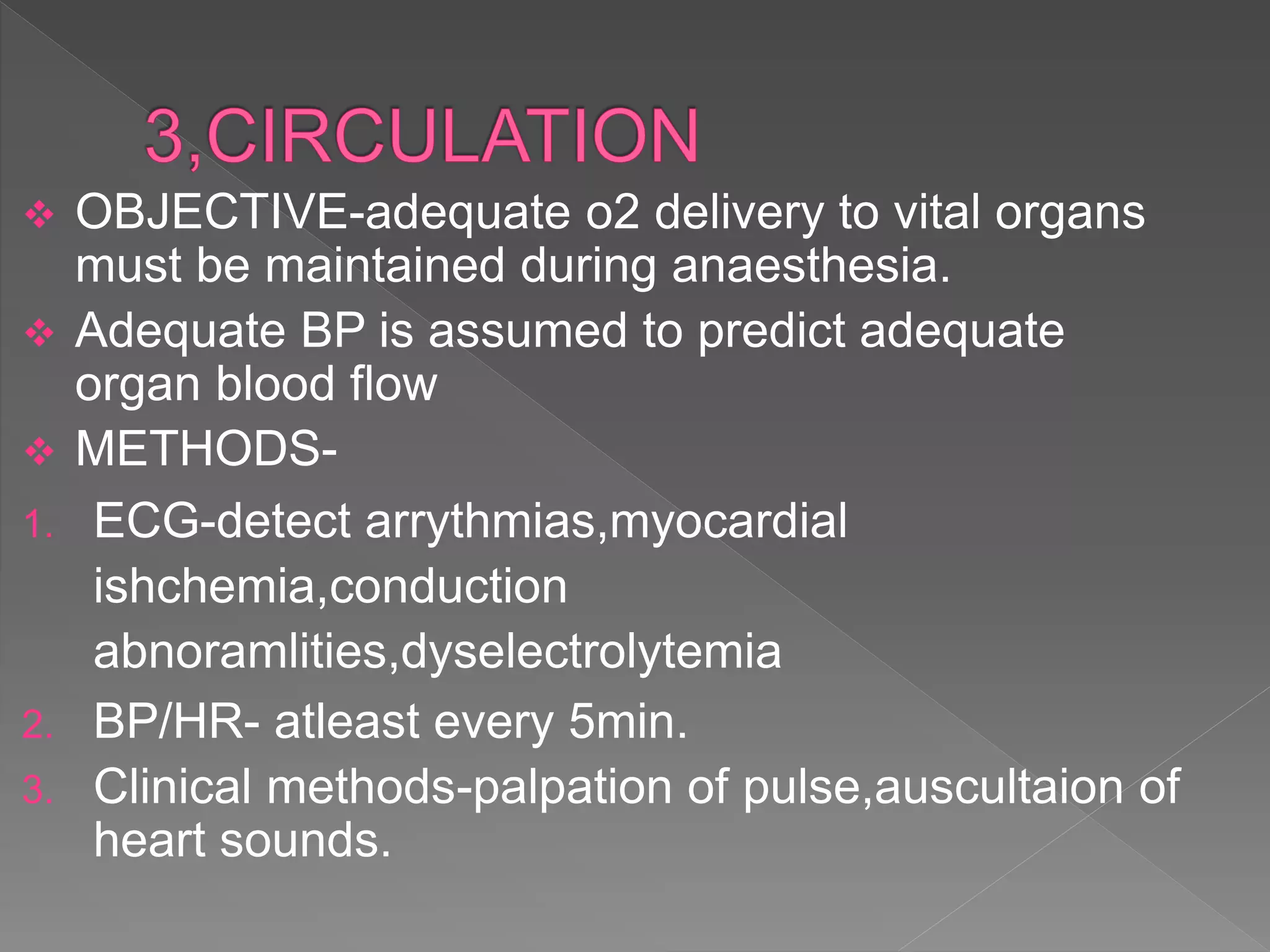  OBJECTIVE-adequate o2 delivery to vital organs
must be maintained during anaesthesia.
 Adequate BP is assumed to predict adequate
organ blood flow
 METHODS-
1. ECG-detect arrythmias,myocardial
ishchemia,conduction
abnoramlities,dyselectrolytemia
2. BP/HR- atleast every 5min.
3. Clinical methods-palpation of pulse,auscultaion of
heart sounds.
 