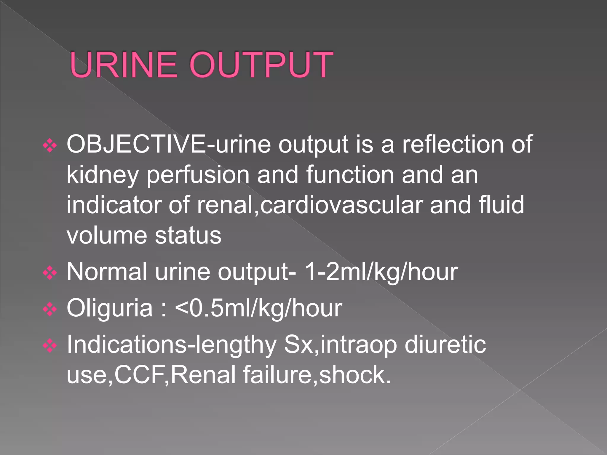  OBJECTIVE-urine output is a reflection of
kidney perfusion and function and an
indicator of renal,cardiovascular and fluid
volume status
 Normal urine output- 1-2ml/kg/hour
 Oliguria : <0.5ml/kg/hour
 Indications-lengthy Sx,intraop diuretic
use,CCF,Renal failure,shock.
 