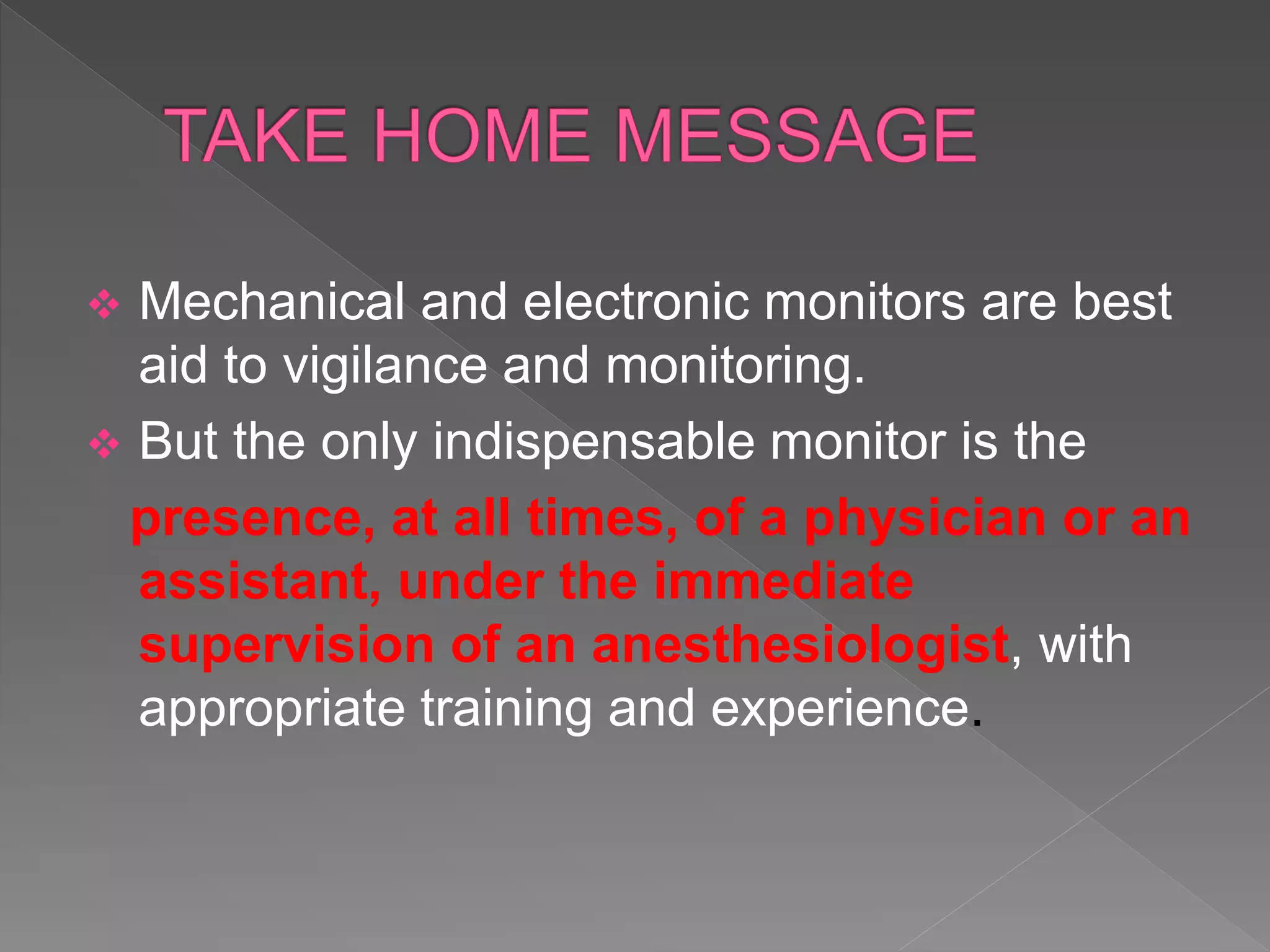  Mechanical and electronic monitors are best
aid to vigilance and monitoring.
 But the only indispensable monitor is the
presence, at all times, of a physician or an
assistant, under the immediate
supervision of an anesthesiologist, with
appropriate training and experience.
 