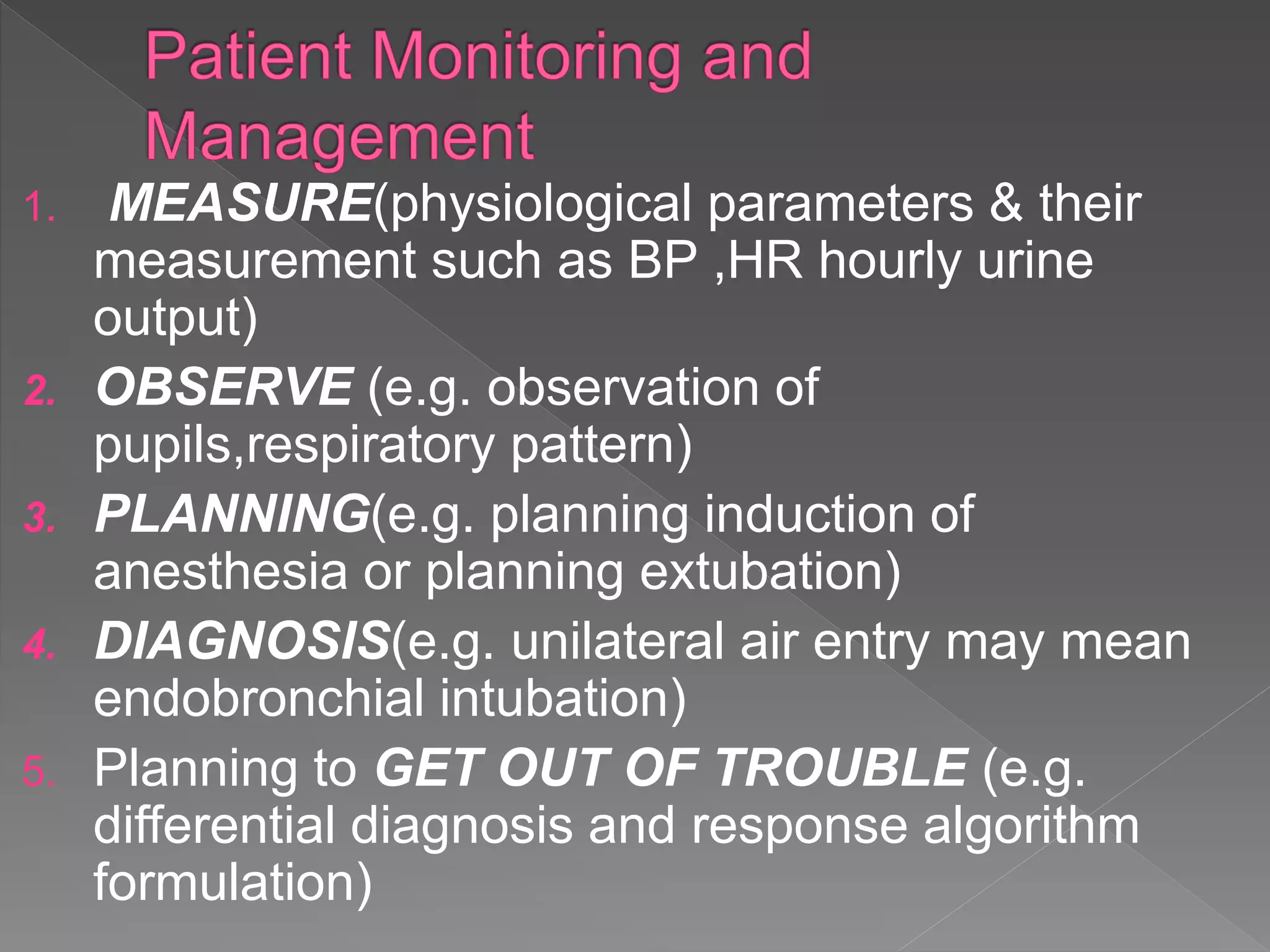 1. MEASURE(physiological parameters & their
measurement such as BP ,HR hourly urine
output)
2. OBSERVE (e.g. observation of
pupils,respiratory pattern)
3. PLANNING(e.g. planning induction of
anesthesia or planning extubation)
4. DIAGNOSIS(e.g. unilateral air entry may mean
endobronchial intubation)
5. Planning to GET OUT OF TROUBLE (e.g.
differential diagnosis and response algorithm
formulation)
 