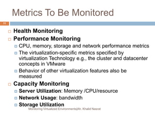 Metrics To Be Monitored
 Health Monitoring
 Performance Monitoring
 CPU, memory, storage and network performance metrics
 The virtualization-specific metrics specified by
virtualization Technology e.g., the cluster and datacenter
concepts in VMware
 Behavior of other virtualization features also be
measured
 Capacity Monitoring
 Server Utilization: Memory /CPU/resource
 Network Usage: bandwidth
 Storage Utilization
Monitoring Virtualized Environments|Ah. Khalid Nasrat
11
 
