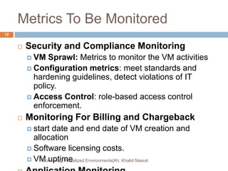 Metrics To Be Monitored
 Security and Compliance Monitoring
 VM Sprawl: Metrics to monitor the VM activities
 Configuration metrics: meet standards and
hardening guidelines, detect violations of IT
policy.
 Access Control: role-based access control
enforcement.
 Monitoring For Billing and Chargeback
 start date and end date of VM creation and
allocation
 Software licensing costs.
 VM uptimeMonitoring Virtualized Environments|Ah. Khalid Nasrat
12
 
