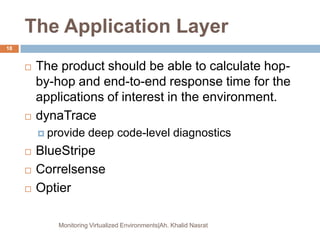 The Application Layer
 The product should be able to calculate hop-
by-hop and end-to-end response time for the
applications of interest in the environment.
 dynaTrace
 provide deep code-level diagnostics
 BlueStripe
 Correlsense
 Optier
Monitoring Virtualized Environments|Ah. Khalid Nasrat
18
 