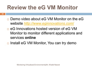 Review the eG VM Monitor
 Demo video about eG VM Monitor on the eG
website http://www.eginnovations.com/
 eG Innovations hosted version of eG VM
Monitor to monitor different applications and
services online
 Install eG VM Monitor, You can try demo
Monitoring Virtualized Environments|Ah. Khalid Nasrat
22
 