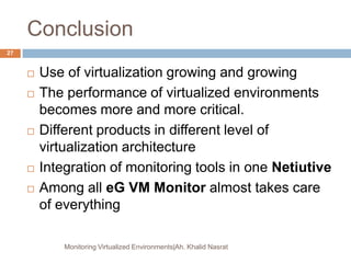 Conclusion
 Use of virtualization growing and growing
 The performance of virtualized environments
becomes more and more critical.
 Different products in different level of
virtualization architecture
 Integration of monitoring tools in one Netiutive
 Among all eG VM Monitor almost takes care
of everything
Monitoring Virtualized Environments|Ah. Khalid Nasrat
27
 