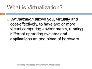What is Virtualization?
 Virtualization allows you, virtually and
cost-effectively, to have two or more
virtual computing environments, running
different operating systems and
applications on one piece of hardware.
Monitoring Virtualized Environments|Ah. Khalid Nasrat
3
 