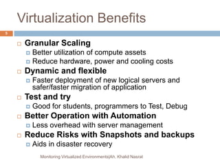 Virtualization Benefits
 Granular Scaling
 Better utilization of compute assets
 Reduce hardware, power and cooling costs
 Dynamic and flexible
 Faster deployment of new logical servers and
safer/faster migration of application
 Test and try
 Good for students, programmers to Test, Debug
 Better Operation with Automation
 Less overhead with server management
 Reduce Risks with Snapshots and backups
 Aids in disaster recovery
Monitoring Virtualized Environments|Ah. Khalid Nasrat
5
 