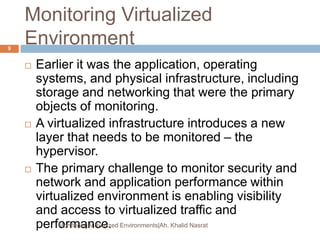 Monitoring Virtualized
Environment
 Earlier it was the application, operating
systems, and physical infrastructure, including
storage and networking that were the primary
objects of monitoring.
 A virtualized infrastructure introduces a new
layer that needs to be monitored – the
hypervisor.
 The primary challenge to monitor security and
network and application performance within
virtualized environment is enabling visibility
and access to virtualized traffic and
performance.Monitoring Virtualized Environments|Ah. Khalid Nasrat
9
 