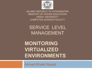 MONITORING
VIRTUALIZED
ENVIRONMENTS
Ahmad Khalid Nasrat
SERVICE LEVEL
MANAGEMENT
ISLAMIC REPUBLIC OF AFGHANISTAN
MINISTRY OF HIGHER EDUCATION
HERAT UNIVERSITY
COMPUTER SCIENCE FACULTY
 
