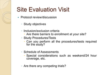 Site Evaluation Visit
   Protocol review/discussion

    ◦ Study objectives

    ◦ Inclusion/exclusion criteria
       Are there barriers to enrollment at your site?
    ◦ Study Procedures/Tests
       Can you perform all the procedures/tests required
        for the study?

    ◦ Schedule of Assessments
       Special considerations such as weekend/24 hour
        coverage, etc.

    ◦ Are there any competing trials?
 