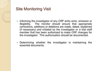 Site Monitoring Visit

   Informing the investigator of any CRF entry error, omission or
    illegibility. The monitor should ensure that appropriate
    corrections, additions or deletions are made, dated, explained
    (if necessary) and initialed by the investigator or a trial staff
    member that has been authorized to make CRF changes for
    the investigator. This authorization should be documented.

   Determining whether the investigator is maintaining the
    essential documents.
 