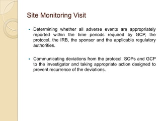 Site Monitoring Visit
   Determining whether all adverse events are appropriately
    reported within the time periods required by GCP, the
    protocol, the IRB, the sponsor and the applicable regulatory
    authorities.

   Communicating deviations from the protocol, SOPs and GCP
    to the investigator and taking appropriate action designed to
    prevent recurrence of the deviations.
 