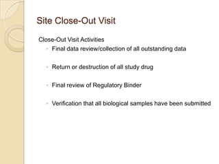 Site Close-Out Visit
Close-Out Visit Activities
   ◦ Final data review/collection of all outstanding data

  ◦ Return or destruction of all study drug

  ◦ Final review of Regulatory Binder

  ◦ Verification that all biological samples have been submitted
 