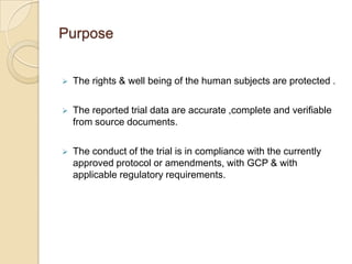 Purpose


   The rights & well being of the human subjects are protected .

   The reported trial data are accurate ,complete and verifiable
    from source documents.

   The conduct of the trial is in compliance with the currently
    approved protocol or amendments, with GCP & with
    applicable regulatory requirements.
 