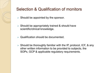 Selection & Qualification of monitors
   Should be appointed by the sponsor.

   Should be appropriately trained & should have
    scientific/clinical knowledge.

   Qualification should be documented.

   Should be thoroughly familiar with the IP, protocol, ICF, & any
    other written information to be provided to subjects, the
    SOPs, GCP & applicable regulatory requirements.
 