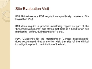 Site Evaluation Visit
ICH Guidelines nor FDA regulations specifically require a Site
Evaluation Visit.

ICH does require a pre-trial monitoring report as part of the
“Essential Documents” and states that there is a need for on-site
monitoring “before, during and after” a trial.

FDA “Guidelines for the Monitoring of Clinical Investigations”
does recommend that a monitor visit the site of the clinical
investigation prior to the initiation of the trial.
 