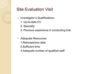 Site Evaluation Visit
   Investigator’s Qualifications:
    1. Up-to-date CV
    2. Specialty
    3. Previous experience in conducting trial.

   Adequate Resources:
    1.Retrospective data
    2.Sufficient time
    3.Adequate number of qualified staff
 