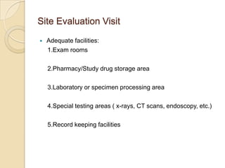Site Evaluation Visit
   Adequate facilities:
    1.Exam rooms

    2.Pharmacy/Study drug storage area

    3.Laboratory or specimen processing area

    4.Special testing areas ( x-rays, CT scans, endoscopy, etc.)

    5.Record keeping facilities
 