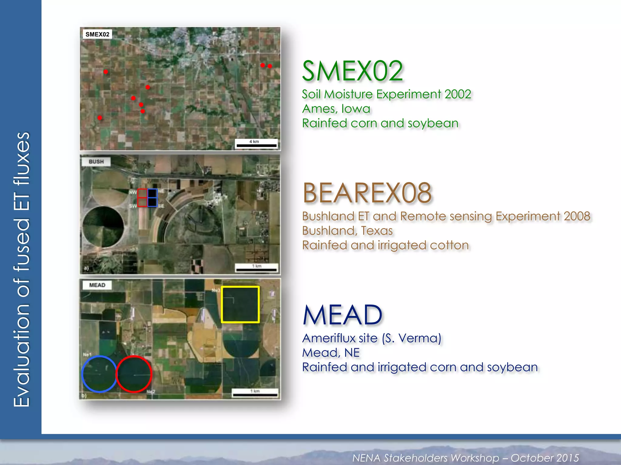 EvaluationoffusedETfluxes
SMEX02
Soil Moisture Experiment 2002
Ames, Iowa
Rainfed corn and soybean
BEAREX08
Bushland ET and Remote sensing Experiment 2008
Bushland, Texas
Rainfed and irrigated cotton
MEAD
Ameriflux site (S. Verma)
Mead, NE
Rainfed and irrigated corn and soybean
4 km
SMEX02
NENA Stakeholders Workshop – October 2015
 