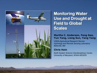 Monitoring Water
Use and Drought at
Field to Global
Scales
Martha C. Anderson, Feng Gao,
Yun Yang, Liang Sun, Yang Yang
USDA-Agricultural Research Service
Hydrology and Remote Sensing Laboratory
Beltsville, MD
Chris Hain
Earth System Science Interdisciplinary Center,
University of Maryland, NOAA-NESDIS
 