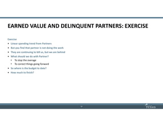 13
1313
EARNED VALUE AND DELINQUENT PARTNERS: EXERCISE
Exercise
• Linear spending trend from Partners
• But you find that partner is not doing the work
• They are continuing to bill us, but we are behind
• What should we do with Partner?
• To stop the overage
• To correct things going forward
• So where is the budget to date?
• How much to finish?
 