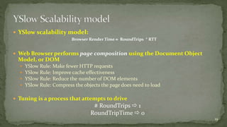  YSlow scalability model: 
Browser Render Time  RoundTrips * RTT 
 Web Browser performs page composition using the Document Object 
Model, or DOM 
 YSlow Rule: Make fewer HTTP requests 
 YSlow Rule: Improve cache effectiveness 
 YSlow Rule: Reduce the number of DOM elements 
 YSlow Rule: Compress the objects the page does need to load 
 Tuning is a process that attempts to drive 
# RoundTrips  1 
RoundTripTime  0 
19 
 