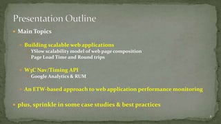 Main Topics 
 Building scalable web applications 
 YSlow scalability model of web page composition 
 Page Load Time and Round trips 
 W3C Nav/Timing API 
 Google Analytics & RUM 
 An ETW-based approach to web application performance monitoring 
 plus, sprinkle in some case studies & best practices 
2 
 