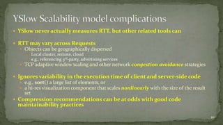  YSlow never actually measures RTT, but other related tools can 
 RTT may vary across Requests 
 Objects can be geographically dispersed 
 Local cluster, remote, cloud 
 e.g., referencing 3rd-party, advertising services 
 TCP adaptive window scaling and other network congestion avoidance strategies 
 Ignores variability in the execution time of client and server-side code 
 e.g., sort() a large list of elements, or 
 a hi-res visualization component that scales nonlinearly with the size of the result 
set 
 Compression recommendations can be at odds with good code 
maintainability practices 
20 
 
