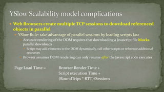  Web Browsers create multiple TCP sessions to download referenced 
objects in parallel 
 YSlow Rule: take advantage of parallel sessions by loading scripts last 
 Accurate rendering of the DOM requires that downloading a Javascript file blocks 
parallel downloads 
 Script may add elements to the DOM dynamically, call other scripts or reference additional 
resources 
 Browser assumes DOM rendering can only resume after the Javascript code executes 
Page Load Time = Browser Render Time + 
Script execution Time + 
(RoundTrips * RTT)/Sessions 
21 
 