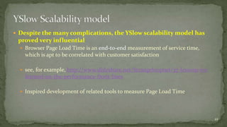  Despite the many complications, the YSlow scalability model has 
proved very influential 
 Browser Page Load Time is an end-to-end measurement of service time, 
which is apt to be correlated with customer satisfaction 
 see, for example, http://www.slideshare.net/Strangeloopnet/37-lessons-ive-learned- 
on-the-performance-front-lines 
 Inspired development of related tools to measure Page Load Time 
22 
 