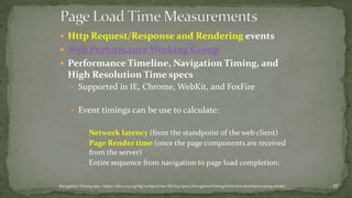  Http Request/Response and Rendering events 
 Web Performance Working Group 
 Performance Timeline, Navigation Timing, and 
High Resolution Time specs 
 Supported in IE, Chrome, WebKit, and FoxFire 
 Event timings can be use to calculate: 
 Network latency (from the standpoint of the web client) 
 Page Render time (once the page components are received 
from the server) 
 Entire sequence from navigation to page load completion: 
Navigation Timing spec: https://dvcs.w3.org/hg/webperf/raw-file/tip/specs/NavigationTiming/Overview.html#processing-model 27 
 
