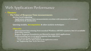  Themes: 
 The Value of Response Time measurements 
 Service Level reporting 
 Application response time measurements correlate with measures of customer 
productivity & satisfaction 
 Queuing models, decomposition & other analytic techniques 
 Obstacles: 
 Measurement data missing from standard Windows ASP.NET counters, but it is available 
from other sources 
 Request-Response boundaries are blurred in many AJAX applications 
 Understanding how to set good response time objectives 
 Since human beings are adaptable & 
 “ Good” and “Bad” are often relative to the application context 
 See “Engineering Time,” by Dr. Steve Seow 
3 
 