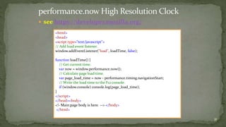  see https://developer.mozilla.org/ 
31 
<html> 
<head> 
<script type="text/javascript"> 
// Add load event listener. 
window.addEventListener("load", loadTime, false); 
function loadTime() { 
// Get current time. 
var now = window.performance.now(); 
// Calculate page load time. 
var page_load_time = now - performance.timing.navigationStart; 
// Write the load time to the F12 console. 
if (window.console) console.log(page_load_time); 
} 
</script> 
</head><body> 
<!- Main page body is here. --> </body> 
</html> 
 
