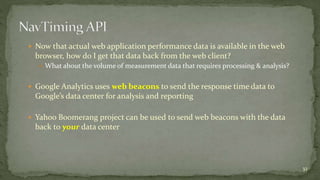 Now that actual web application performance data is available in the web 
browser, how do I get that data back from the web client? 
 What about the volume of measurement data that requires processing & analysis? 
 Google Analytics uses web beacons to send the response time data to 
Google’s data center for analysis and reporting 
 Yahoo Boomerang project can be used to send web beacons with the data 
back to your data center 
32 
 